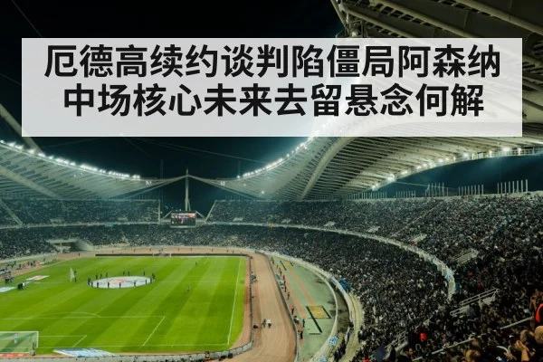 厄德高续约谈判陷僵局阿森纳中场核心未来去留悬念何解